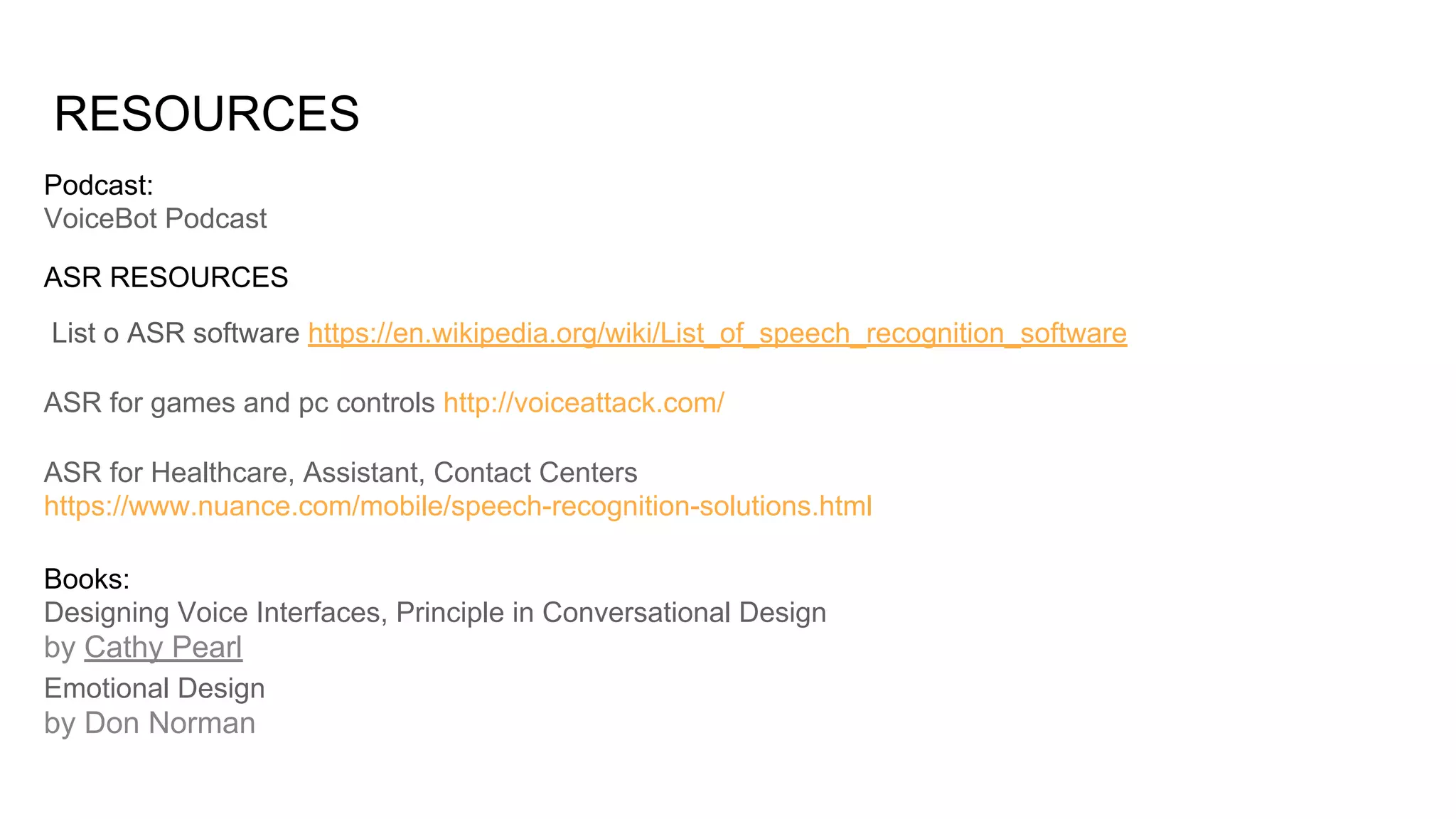 RESOURCES
List o ASR software https://en.wikipedia.org/wiki/List_of_speech_recognition_software
ASR for games and pc controls http://voiceattack.com/
ASR for Healthcare, Assistant, Contact Centers
https://www.nuance.com/mobile/speech-recognition-solutions.html
ASR RESOURCES
Podcast:
VoiceBot Podcast
Books:
Designing Voice Interfaces, Principle in Conversational Design
by Cathy Pearl
Emotional Design
by Don Norman
 
