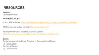 RESOURCES
List o ASR software https://en.wikipedia.org/wiki/List_of_speech_recognition_software
ASR for games and pc controls http://voiceattack.com/
ASR for Healthcare, Assistant, Contact Centers
https://www.nuance.com/mobile/speech-recognition-solutions.html
ASR RESOURCES
Podcast:
VoiceBot Podcast
Books:
Designing Voice Interfaces, Principle in Conversational Design
by Cathy Pearl
Emotional Design
by Don Norman
 