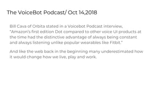 The VoiceBot Podcast/ Oct 14,2018
Bill Cava of Orbita stated in a Voicebot Podcast interview,
“Amazon’s first edition Dot compared to other voice UI products at
the time had the distinctive advantage of always being constant
and always listening unlike popular wearables like Fitbit.”
And like the web back in the beginning many underestimated how
it would change how we live, play and work.
 