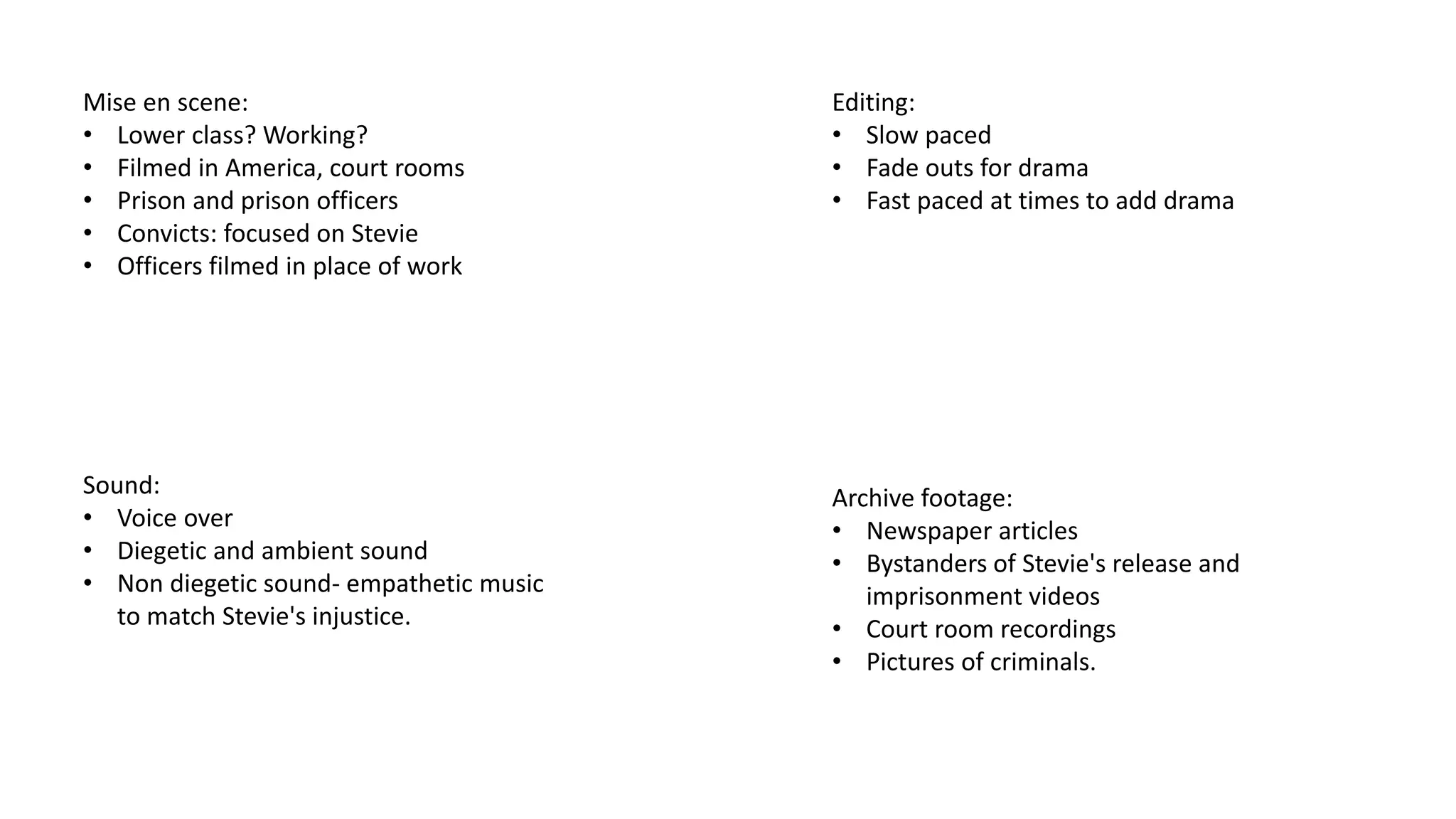 Mise en scene:
• Lower class? Working?
• Filmed in America, court rooms
• Prison and prison officers
• Convicts: focused on Stevie
• Officers filmed in place of work
Sound:
• Voice over
• Diegetic and ambient sound
• Non diegetic sound- empathetic music
to match Stevie's injustice.
Editing:
• Slow paced
• Fade outs for drama
• Fast paced at times to add drama
Archive footage:
• Newspaper articles
• Bystanders of Stevie's release and
imprisonment videos
• Court room recordings
• Pictures of criminals.
 