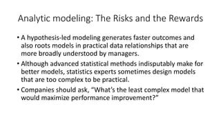 Analytic modeling: The Risks and the Rewards
• A hypothesis-led modeling generates faster outcomes and
also roots models in practical data relationships that are
more broadly understood by managers.
• Although advanced statistical methods indisputably make for
better models, statistics experts sometimes design models
that are too complex to be practical.
• Companies should ask, “What’s the least complex model that
would maximize performance improvement?”
 