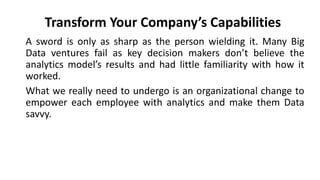 A sword is only as sharp as the person wielding it. Many Big
Data ventures fail as key decision makers don’t believe the
analytics model’s results and had little familiarity with how it
worked.
What we really need to undergo is an organizational change to
empower each employee with analytics and make them Data
savvy.
Transform Your Company’s Capabilities
 