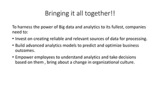 Bringing it all together!!
To harness the power of Big data and analytics to its fullest, companies
need to:
• Invest on creating reliable and relevant sources of data for processing.
• Build advanced analytics models to predict and optimize business
outcomes.
• Empower employees to understand analytics and take decisions
based on them , bring about a change in organizational culture.
 
