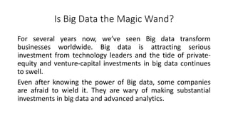 Is Big Data the Magic Wand?
For several years now, we’ve seen Big data transform
businesses worldwide. Big data is attracting serious
investment from technology leaders and the tide of private-
equity and venture-capital investments in big data continues
to swell.
Even after knowing the power of Big data, some companies
are afraid to wield it. They are wary of making substantial
investments in big data and advanced analytics.
 