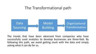 The Transformational path
The trends that have been observed from companies who have
successfully used analytics to develop businesses are three-fold. By
following this path, we avoid getting stuck with the data and simply
asking what it can do for us.
Data
Sourcing
Model
Building
Organizational
Transformation
 