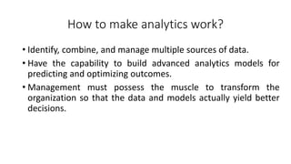 How to make analytics work?
• Identify, combine, and manage multiple sources of data.
• Have the capability to build advanced analytics models for
predicting and optimizing outcomes.
• Management must possess the muscle to transform the
organization so that the data and models actually yield better
decisions.
 