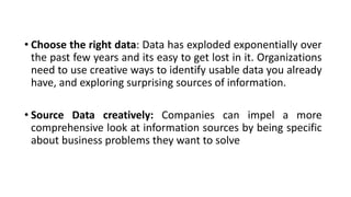 • Choose the right data: Data has exploded exponentially over
the past few years and its easy to get lost in it. Organizations
need to use creative ways to identify usable data you already
have, and exploring surprising sources of information.
• Source Data creatively: Companies can impel a more
comprehensive look at information sources by being specific
about business problems they want to solve .
 