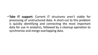 • Take IT support: Current IT structures aren’t viable for
processing of unstructured data. A short-cut to this problem
is quickly identifying and connecting the most important
data for use in analytics, followed by a cleanup operation to
synchronize and merge overlapping data.
 