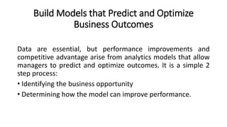 Build Models that Predict and Optimize
Business Outcomes
Data are essential, but performance improvements and
competitive advantage arise from analytics models that allow
managers to predict and optimize outcomes. It is a simple 2
step process:
• Identifying the business opportunity
• Determining how the model can improve performance.
 