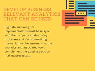 DEVELOP BUSINESS
RELEVANT ANALYTICS
THAT CAN BE USED
Big data and analytics
implementations must be in sync
with the company's data-to-day
processes and decision-making
norms. It must be ensured that the
analytics and associated tools
complement the existing decision
making processes.
 