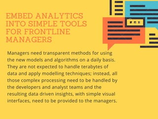 EMBED ANALYTICS
INTO SIMPLE TOOLS
FOR FRONTLINE
MANAGERS
Managers need transparent methods for using
the new models and algorithms on a daily basis.
They are not expected to handle terabytes of
data and apply modelling techniques; instead, all
those complex processing need to be handled by
the developers and analyst teams and the
resulting data driven insights, with simple visual
interfaces, need to be provided to the managers.
 