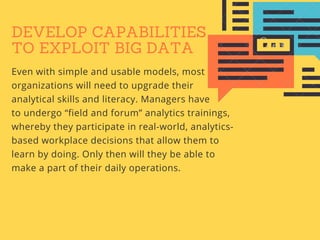 DEVELOP CAPABILITIES
TO EXPLOIT BIG DATA
Even with simple and usable models, most
organizations will need to upgrade their
analytical skills and literacy. Managers have
to undergo “field and forum” analytics trainings,
whereby they participate in real-world, analytics-
based workplace decisions that allow them to
learn by doing. Only then will they be able to
make a part of their daily operations.
 