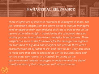 These insights are of immense relevance to managers in India. The
first actionable insight from the above points is that the managers
need to upgrade their own analytics skill sets to able to act on the
second actionable insight - transitioning the company's decision
making process into a data-driven, analytics based process. These
insights can serve as the framework for the managers to engineer
the transition to big data and analytics and provide them with a
comprehensive list of "what to do" and "how to do". They also need
to make sure that data is analysed as per the business need and
not the other way round. In a nutshell, by acting on the
aforementioned insights, managers in India can lead the digital
transformation of their companies with utmost success.
MANAGERIAL RELEVANCE
 