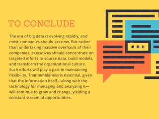 TO CONCLUDE
The era of big data is evolving rapidly, and
most companies should act now. But rather
than undertaking massive overhauls of their
companies, executives should concentrate on
targeted efforts to source data, build models,
and transform the organizational culture.
Such efforts will play a part in maintaining
flexibility. That nimbleness is essential, given
that the information itself—along with the
technology for managing and analyzing it—
will continue to grow and change, yielding a
constant stream of opportunities.
 