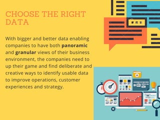 CHOOSE THE RIGHT
DATA
With bigger and better data enabling
companies to have both panoramic
and granular views of their business
environment, the companies need to
up their game and find deliberate and
creative ways to identify usable data
to improve operations, customer
experiences and strategy.
 