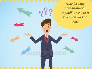Transforming
organisational
capabilities is not a
joke! How do I do
that?
 
