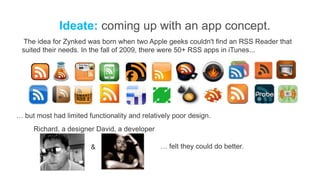 Ideate: coming up with an app concept.
  The idea for Zynked was born when two Apple geeks couldn't find an RSS Reader that
 suited their needs. In the fall of 2009, there were 50+ RSS apps in iTunes...




… but most had limited functionality and relatively poor design.
     Richard, a designer David, a developer

                        &                      … felt they could do better.
 