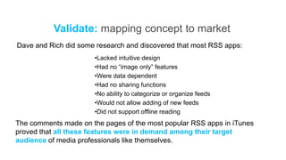 Validate: mapping concept to market
Dave and Rich did some research and discovered that most RSS apps:
                      •Lacked intuitive design
                      •Had no “image only” features
                      •Were data dependent
                      •Had no sharing functions
                      •No ability to categorize or organize feeds
                      •Would not allow adding of new feeds
                      •Did not support offline reading
The comments made on the pages of the most popular RSS apps in iTunes
proved that all these features were in demand among their target
audience of media professionals like themselves.
 