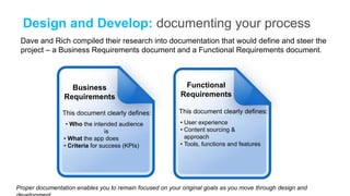 Design and Develop: documenting your process
 Dave and Rich compiled their research into documentation that would define and steer the
 project – a Business Requirements document and a Functional Requirements document.



                   Business                                Functional
                 Requirements                             Requirements

                This document clearly defines:            This document clearly defines:
                  • Who the intended audience             • User experience
                                  is                      • Content sourcing &
                 • What the app does                        approach
                 • Criteria for success (KPIs)            • Tools, functions and features




Proper documentation enables you to remain focused on your original goals as you move through design and
 