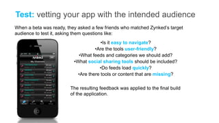 Test: vetting your app with the intended audience
When a beta was ready, they asked a few friends who matched Zynked’s target
audience to test it, asking them questions like:
                                       •Is it easy to navigate?
                                    •Are the tools user-friendly?
                            •What feeds and categories we should add?
                          •What social sharing tools should be included?
                                      •Do feeds load quickly?
                            •Are there tools or content that are missing?

                        The resulting feedback was applied to the final build
                        of the application.
 