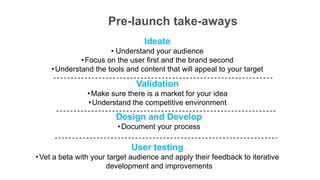 Pre-launch take-aways
                                 Ideate
                      • Understand your audience
             • Focus on the user first and the brand second
    • Understand the tools and content that will appeal to your target

                               Validation
                • Make sure there is a market for your idea
                • Understand the competitive environment
                         Design and Develop
                         • Document your process

                             User testing
• Vet a beta with your target audience and apply their feedback to iterative
                      development and improvements
 