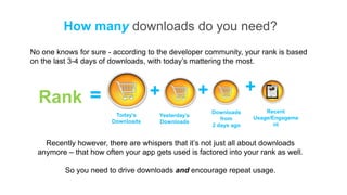 How many downloads do you need?
No one knows for sure - according to the developer community, your rank is based
on the last 3-4 days of downloads, with today’s mattering the most.



                                    +               +                +
  Rank =
                                                        Downloads        Recent
                         Today’s      Yesterday’s
                                                           from      Usage/Engageme
                        Downloads     Downloads
                                                        2 days ago          nt


    Recently however, there are whispers that it’s not just all about downloads
  anymore – that how often your app gets used is factored into your rank as well.

          So you need to drive downloads and encourage repeat usage.
 