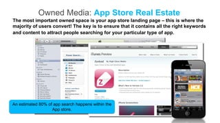 Owned Media: App Store Real Estate
The most important owned space is your app store landing page – this is where the
majority of users convert! The key is to ensure that it contains all the right keywords
and content to attract people searching for your particular type of app.




An estimated 80% of app search happens within the
                   App store.
 