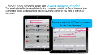 Most placed in the searchusebyan consumer must all be found in one of your
The words
          app stores box the exact search model
searchable fields. Understanding how consumers search for you here is extremely
important.



                                              Example: a search for “NY Times” vs. a search
                                                       for “NY Times Newspaper”
 