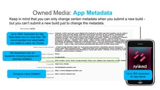 Owned Media: App Metadata
   Keep in mind that you can only change certain metadata when you submit a new build -
   but you can’t submit a new build just to change the metadata.


    Up to 4000 characters for App
   Description but no more than 700
    recommended (not searchable
    but visible to users via iTunes)


   100 characters only for
keywords including spaces and
      commas (hidden)




      Company name (hidden)                                                Up to 250 characters
                                                                              for App Name
 