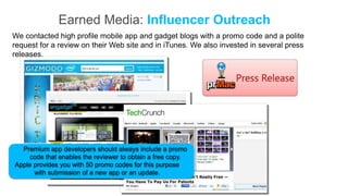 Earned Media: Influencer Outreach
We contacted high profile mobile app and gadget blogs with a promo code and a polite
request for a review on their Web site and in iTunes. We also invested in several press
releases.




  Premium app developers should always include a promo
    code that enables the reviewer to obtain a free copy.
Apple provides you with 50 promo codes for this purpose
      with submission of a new app or an update.
 
