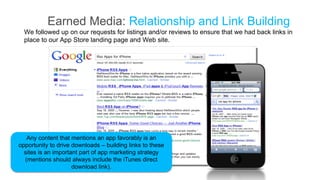 Earned Media: Relationship and Link Building
  We followed up on our requests for listings and/or reviews to ensure that we had back links in
  place to our App Store landing page and Web site.




   Any content that mentions an app favorably is an
opportunity to drive downloads – building links to these
  sites is an important part of app marketing strategy
  (mentions should always include the iTunes direct
                     download link).
 