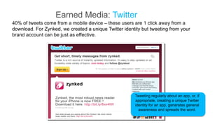 Earned Media: Twitter
40% of tweets come from a mobile device – these users are 1 click away from a
download. For Zynked, we created a unique Twitter identity but tweeting from your
brand account can be just as effective.




                                                       Tweeting regularly about an app, or, if
                                                       appropriate, creating a unique Twitter
                                                       identity for an app, generates general
                                                         awareness and spreads the word.
 