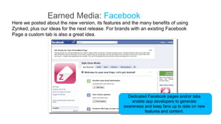 Earned Media: Facebook
Here we posted about the new version, its features and the many benefits of using
Zynked, plus our ideas for the next release. For brands with an existing Facebook
Page a custom tab is also a great idea.




                                                     Dedicated Facebook pages and/or tabs
                                                       enable app developers to generate
                                                   awareness and keep fans up to date on new
                                                             features and content.
 