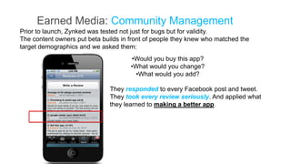 Earned Media: Community Management
Prior to launch, Zynked was tested not just for bugs but for validity.
The content owners put beta builds in front of people they knew who matched the
target demographics and we asked them:
                                      •Would you buy this app?
                                      •What would you change?
                                       •What would you add?

                               They responded to every Facebook post and tweet.
                               They took every review seriously. And applied what
                               they learned to making a better app.
 