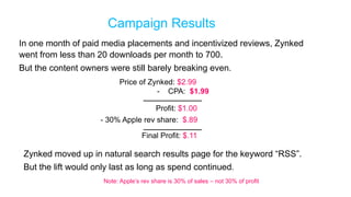Campaign Results
In one month of paid media placements and incentivized reviews, Zynked
went from less than 20 downloads per month to 700.
But the content owners were still barely breaking even.
                          Price of Zynked: $2.99
                                     - CPA: $1.99

                                        Profit: $1.00
                     - 30% Apple rev share: $.89

                                   Final Profit: $.11

 Zynked moved up in natural search results page for the keyword “RSS”.
 But the lift would only last as long as spend continued.
                     Note: Apple’s rev share is 30% of sales – not 30% of profit
 