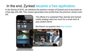 In the end, Zynked became a free application.
In the Spring of 2010, we withdrew the premium version of Zynked and re-launched as
a free app with iAD. This version generated more profits than the premium version ever
did.
                                   The efforts of a sustained Paid, Earned and Owned
                                   media strategy were too much for a small mom &
                                   pop content owner.

                                  But there’s no question that they worked.
 