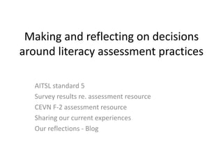 Making and reflecting on decisions
around literacy assessment practices
AITSL standard 5
Survey results re. assessment resource
CEVN F-2 assessment resource
Sharing our current experiences
Our reflections - Blog
 