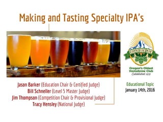 Making and Tasting Specialty IPA's
Educational Topic
January 14th, 2016
Jason Barker (Education Chair & Certified Judge)
Bill Schneller (Level 5 Master Judge)
Jim Thompson (Competition Chair & Provisional Judge)
Tracy Hensley (National Judge)
 
