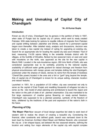 Making and Unmaking of Capital City of
Chandigarh
*Ar Jit Kumar Gupta
Introduction
Known as city of crisis, Chandigarh has its genesis in the partition of India in 1947,
when state of Punjab lost its capital city of Lahore, which went to newly created
Pakistan. With state looking for options to resettle millions of migrants from Pakistan
and capital shifting between Jalandhar and Shimla, search for a permanent capital
began soon thereafter. After detailed study, analysis and discussions, decision was
taken to create a new capital city instead of opting for upgrading an existing city.
Search for an appropriate site for locating the capital city was soon initiated. Tract of
land, measuring 114.59 sqkms falling in the erstwhile Ambala district with 59
villages, at the foothills of Shivaliks, flanked by two seasonal rivers on east and west
with mountains on the north, was approved as the site for the new capital in
March,1948. Located in the sub-mountainus region, 260 kms North of Delhi, site was
considered appropriate due to its centrality, proximity to the national capital,
availability of sufficient water gentle gradient for natural drainage and freedom from
physical encumbrances with mango groves and temples dotting the site.Chandigarh,
positioned under the shadow of nature, derives its name from the temple of Goddess
“Chandi”(the power) located in the area and a fort or “garh” lying beyond the temple.
Site of capital city of Chandigarh is known for its unique setting, character, location
and natural features.
Launched in 1951, for a population of 0.5 million, city was conceived not only to
serve as the capital of East Punjab and resettling thousands of refugees but also to
serve as the role model of urban planning and architecture to launch the region and
the nation on the path of state of art planned urbanisation. City was mandated to be
first large expression of creative genius flowering on newly earned freedom.
Chandigarh was supposed to be a planned paradise, symbolic of the freedom of
India, unfettered by the traditions of the past and expression of the nation’s faith in
the future.
.Planning of City
The Mayer Plan-Near vacuum of local design expertise led state to seek best of
western skill to realize the dream of creating a beautiful city. Considering the
financial, other constraints and defined goals, search was narrowed down to the
team lead by American Architect Albert Mayer and Mathew Nowicki, who conceived
the city as a fan shaped layout, set between the two seasonal streams, defining the
location and setting four major elements of the capital city with capitol complex
 