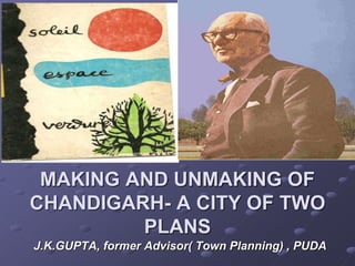 MAKING AND UNMAKING OF
CHANDIGARH- A CITY OF TWO
PLANS
J.K.GUPTA, former Advisor( Town Planning) , PUDA
 