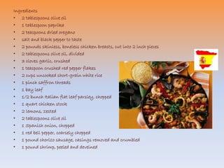 Ingredients 
• 2 tablespoons olive oil 
• 1 tablespoon paprika 
• 2 teaspoons dried oregano 
• salt and black pepper to taste 
• 2 pounds skinless, boneless chicken breasts, cut into 2 inch pieces 
• 2 tablespoons olive oil, divided 
• 3 cloves garlic, crushed 
• 1 teaspoon crushed red pepper flakes 
• 2 cups uncooked short-grain white rice 
• 1 pinch saffron threads 
• 1 bay leaf 
• 1/2 bunch Italian flat leaf parsley, chopped 
• 1 quart chicken stock 
• 2 lemons, zested 
• 2 tablespoons olive oil 
• 1 Spanish onion, chopped 
• 1 red bell pepper, coarsely chopped 
• 1 pound chorizo sausage, casings removed and crumbled 
• 1 pound shrimp, peeled and deveined 
 