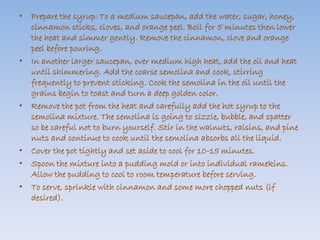 • Prepare the syrup: To a medium saucepan, add the water, sugar, honey, 
cinnamon sticks, cloves, and orange peel. Boil for 5 minutes then lower 
the heat and simmer gently. Remove the cinnamon, clove and orange 
peel before pouring. 
• In another larger saucepan, over medium high heat, add the oil and heat 
until shimmering. Add the coarse semolina and cook, stirring 
frequently to prevent sticking. Cook the semolina in the oil until the 
grains begin to toast and turn a deep golden color. 
• Remove the pot from the heat and carefully add the hot syrup to the 
semolina mixture. The semolina is going to sizzle, bubble, and spatter 
so be careful not to burn yourself. Stir in the walnuts, raisins, and pine 
nuts and continue to cook until the semolina absorbs all the liquid. 
• Cover the pot tightly and set aside to cool for 10-15 minutes. 
• Spoon the mixture into a pudding mold or into individual ramekins. 
Allow the pudding to cool to room temperature before serving. 
• To serve, sprinkle with cinnamon and some more chopped nuts (if 
desired). 
 