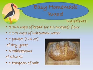 Easy Homemade 
Ingredients: 
Bread 
• 3 3/4 cups of bread (or all-purpose) flour 
• 1 1/2 cups of lukewarm water 
• 1 packet (1/4 oz) 
of dry yeast 
• 2 tablespoons 
of olive oil 
• 1 teaspoon of salt 
 