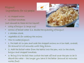 Pligouri 
ingredients for x2 people: 
• x1 chopped onion 
• x2 fresh tomatoes 
(not canned as these are too liquid) 
• 150g of bulgur (1 large cup) 
• 300ml of boiled water (i.e. double the quantity of bulgur) 
• 1 chicken stock 
• vegetable oil for cooking the onions 
• How to make pligouri: 
• 1. Pre heat oil in pan and cook the chopped onions on a low heat, covered, 
for around 10-15 minutes until they brown. 
• 2. Add the boiled water from the kettle into the pan, mix in the stock, 
bulgur and chopped tomatoes. 
• 3. Bring it to the boil then switch the heat off and cover the pan to let it 
absorb the water – the longer you leave it the better (around 30 minutes 
works fine). 
 