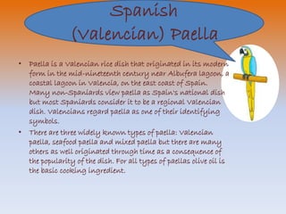 Spanish 
(Valencian) Paella 
• Paella is a Valencian rice dish that originated in its modern 
form in the mid-nineteenth century near Albufera lagoon, a 
coastal lagoon in Valencia, on the east coast of Spain. 
Many non-Spaniards view paella as Spain's national dish 
but most Spaniards consider it to be a regional Valencian 
dish. Valencians regard paella as one of their identifying 
symbols. 
• There are three widely known types of paella: Valencian 
paella, seafood paella and mixed paella but there are many 
others as well originated through time as a consequence of 
the popularity of the dish. For all types of paellas olive oil is 
the basic cooking ingredient. 
 