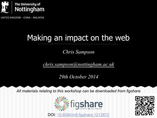 Making an impact on the web 
Chris Sampson 
chris.sampson@nottingham.ac.uk 
29th October 2014 
All materials relating to this workshop can be downloaded from figshare 
DOI: 10.6084/m9.figshare.1213872 
 