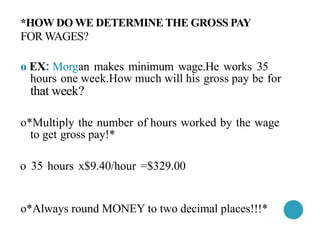 *HOW DO WE DETERMINE THE GROSS PAY
FOR WAGES?
o EX: Morgan makes minimum wage.He works 35
hours one week.How much will his gross pay be for
that week?
o*Multiply the number of hours worked by the wage
to get gross pay!*
o 35 hours x$9.40/hour =$329.00
o*Always round MONEY to two decimal places!!!*
 