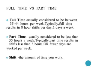 FULL TIME VS PART TIME
o Full Time -usually considered to be between
35-44 hours per week.Typically,full time
results in 8 hour shifts per day,5 days a week.
o Part Time -usually considered to be less than
35 hours a week.Typically,part time results in
shifts less than 8 hours OR fewer days are
worked per week.
o Shift -the amount of time you work.
 