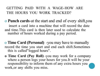 GETTING PAID WITH A WAGE-HOW ARE
THE HOURS YOU WORK TRACKED?
o Punch cards-at the start and end of every shift,you
insert a card into a machine that will record the date
and time.This card is then later used to calculate the
number of hours worked during a pay period.
o Time Card (Personal) -you may have to manually
record the time you start and end each shift.Sometimes
this is called"logged hours".
o Time Card (Pay Roll) -you may work for a company
where a person logs your hours for you.It will be your
responsibility to inform them of any extra hours you
work,or any shifts you miss.
 