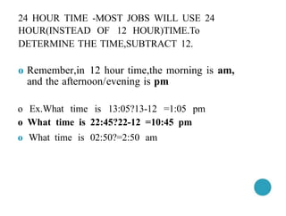 24 HOUR TIME -MOST JOBS WILL USE 24
HOUR(INSTEAD OF 12 HOUR)TIME.To
DETERMINE THE TIME,SUBTRACT 12.
o Remember,in 12 hour time,the morning is am,
and the afternoon/evening is pm
o Ex.What time is 13:05?13-12 =1:05 pm
o What time is 22:45?22-12 =10:45 pm
o What time is 02:50?=2:50 am
 